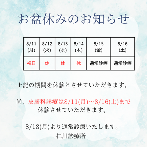 お盆休みのお知らせ
【診療日程】
8月11日（月）：祝日（休診）
8月12日（火）：休診
8月13日（水）：休診
8月14日（木）：休診
8月15日（金）：通常診療
8月16日（土）：通常診療

上記の期間を休診とさせていただきます。
なお、皮膚科診療は8月11日（月）～8月16日（土）まで休診とさせていただきます。
8月18日（月）より通常診療いたします。

仁川診療所